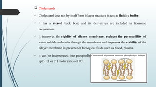  Cholesterols
• Cholesterol does not by itself form bilayer structure it acts as fluidity buffer.
• It has a steroid back bone and its derivatives are included in liposome
preparation.
• It improves the rigidity of bilayer membrane, reduces the permeability of
water soluble molecules through the membrane and improves the stability of the
bilayer membrane in presence of biological fluids such as blood, plasma.
• It can be incorporated into phospholipid membranes in very high concentration
upto 1:1 or 2:1 molar ratios of PC.
.
 