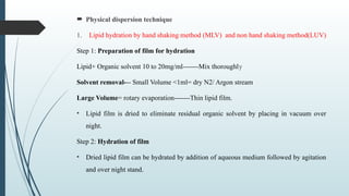  Physical dispersion technique
1. Lipid hydration by hand shaking method (MLV) and non hand shaking method(LUV)
Step 1: Preparation of film for hydration
Lipid+ Organic solvent 10 to 20mg/ml-------Mix thoroughly
Solvent removal--- Small Volume <1ml= dry N2/ Argon stream
Large Volume= rotary evaporation-------Thin lipid film.
• Lipid film is dried to eliminate residual organic solvent by placing in vacuum over
night.
Step 2: Hydration of film
• Dried lipid film can be hydrated by addition of aqueous medium followed by agitation
and over night stand.
 