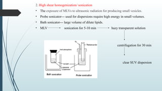 2. High shear homogenization/ sonication
• The exposure of MLVs to ultrasonic radiation for producing small vesicles.
• Probe sonicator--- used for dispersions require high energy in small volumes.
• Bath sonicator--- large volume of dilute lipids.
• MLV sonication for 5-10 min hazy transparent solution
centrifugation for 30 min
clear SUV dispersion
 