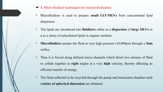  4. Micro fluidizer techniques for microemlsification
• Microfluidizer is used to prepare small ULV/MLVs from concentrated lipid
dispersion.
• The lipids are introduced into fluidizers either as a dispersion of large MLVs or
a as a slurry of unhydrated lipids in organic medium.
• Microfluidizer pumps the fluid at very high pressure (10,000psi) through a 5um
orifice.
• Then it is forced along defined micro channels which direct two streams of fluid
to collide together at right angles at a very high velocity, thereby affecting an
efficient transfer of energy.
• The fluid collected to be recycled through the pump and interaction chamber until
vesicles of spherical dimension are obtained.
 