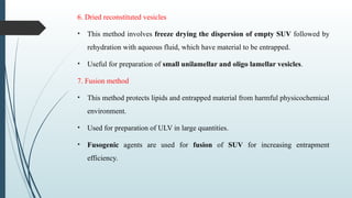 6. Dried reconstituted vesicles
• This method involves freeze drying the dispersion of empty SUV followed by
rehydration with aqueous fluid, which have material to be entrapped.
• Useful for preparation of small unilamellar and oligo lamellar vesicles.
7. Fusion method
• This method protects lipids and entrapped material from harmful physicochemical
environment.
• Used for preparation of ULV in large quantities.
• Fusogenic agents are used for fusion of SUV for increasing entrapment
efficiency.
 