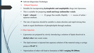  Solvent dispersion Technique
1. Ethanol Injection
• Suitable for incorporating hydrophobic and amphiphilic drugs into liposomes.
• This is suitable for preparing small and large unilamellar vesicle.
• Lipid + ethanol 22 gauge fine needle, Rapidly excess of saline /
aqueous medium.
• The rate of injection should be suitable to attain absolute and rapid mixing thus
leads to equal distribution of phospholipids through medium.
2. Ether Injection
• Liposomes are prepared by slowly introducing a solution of lipids dissolved in
diethyl ether into warm water.
• The lipid mixture is injected into aqueous solution of the material using a syringe
pump at 55-65° C.
• Vaporization of ether will lead to formation of SLV ranging 50-200nm.
 
