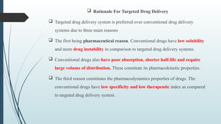 Rationale For Targeted Drug Delivery
 Targeted drug delivery system is preferred over conventional drug delivery
systems due to three main reasons
 The first being pharmaceutical reason. Conventional drugs have low solubility
and more drug instability in comparison to targeted drug delivery systems.
 Conventional drugs also have poor absorption, shorter half-life and require
large volume of distribution. These constitute its pharmacokinetic properties.
 The third reason constitutes the pharmacodynamics properties of drugs. The
conventional drugs have low specificity and low therapeutic index as compared
to targeted drug delivery system.
 
