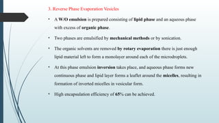 3. Reverse Phase Evaporation Vesicles
• A W/O emulsion is prepared consisting of lipid phase and an aqueous phase
with excess of organic phase.
• Two phases are emulsified by mechanical methods or by sonication.
• The organic solvents are removed by rotary evaporation there is just enough
lipid material left to form a monolayer around each of the microdroplets.
• At this phase emulsion inversion takes place, and aqueous phase forms new
continuous phase and lipid layer forms a leaflet around the micelles, resulting in
formation of inverted micelles in vesicular form.
• High encapsulation efficiency of 65% can be achieved.
 