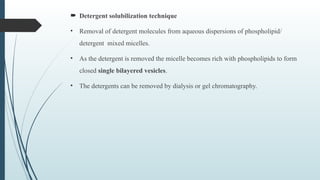  Detergent solubilization technique
• Removal of detergent molecules from aqueous dispersions of phospholipid/
detergent mixed micelles.
• As the detergent is removed the micelle becomes rich with phospholipids to form
closed single bilayered vesicles.
• The detergents can be removed by dialysis or gel chromatography.
 