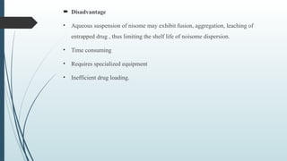  Disadvantage
• Aqueous suspension of nisome may exhibit fusion, aggregation, leaching of
entrapped drug , thus limiting the shelf life of noisome dispersion.
• Time consuming
• Requires specialized equipment
• Inefficient drug loading.
 