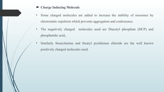  Charge Inducing Molecule
• Some charged molecules are added to increase the stability of niosomes by
electrostatic repulsion which prevents aggregation and coalescence.
• The negatively charged molecules used are Diacetyl phosphate (DCP) and
phosphatidic acid,.
• Similarly Stearylamine and Stearyl pyridinium chloride are the well known
positively charged molecules used.
 