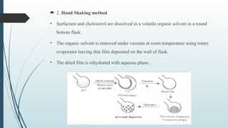  2. Hand Shaking method
• Surfactant and cholesterol are dissolved in a volatile organic solvent in a round
bottom flask.
• The organic solvent is removed under vacuum at room temperature using rotary
evaporator leaving thin film deposited on the wall of flask.
• The dried film is rehydrated with aqueous phase .
 