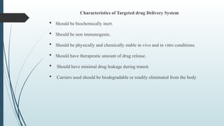 Characteristics of Targeted drug Delivery System
 Should be biochemically inert.
 Should be non immunogenic.
 Should be physically and chemically stable in vivo and in vitro conditions.
 Should have therapeutic amount of drug release.
 Should have minimal drug leakage during transit.
 Carriers used should be biodegradable or readily eliminated from the body
 