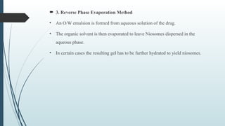  3. Reverse Phase Evaporation Method
• An O/W emulsion is formed from aqueous solution of the drug.
• The organic solvent is then evaporated to leave Niosomes dispersed in the
aqueous phase.
• In certain cases the resulting gel has to be further hydrated to yield niosomes.
 