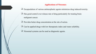 Applications of Niosomes
 Encapsulation of various antineoplastic agents minimizes drug induced toxicity.
 Has good control over release rate of drug particularly for treating brain
malignant cancer.
 Provides better drug concentration at the site of action.
 Can be applied drugs with low therapeutic index and water solubility.
 Niosomal systems can be used as diagnostic agents.
 
