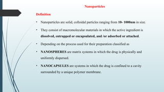Nanoparticles
Definition
• Nanoparticles are solid, colloidal particles ranging from 10- 1000nm in size.
• They consist of macromolecular materials in which the active ingredient is
dissolved, entrapped or encapsulated, and /or adsorbed or attached.
• Depending on the process used for their preparation classified as
• NANOSPHERES are matrix systems in which the drug is physically and
uniformly dispersed.
• NANOCAPSULES are systems in which the drug is confined to a cavity
surrounded by a unique polymer membrane.
 