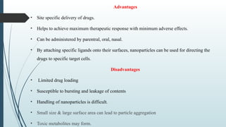 Advantages
• Site specific delivery of drugs.
• Helps to achieve maximum therapeutic response with minimum adverse effects.
• Can be administered by parentral, oral, nasal.
• By attaching specific ligands onto their surfaces, nanoparticles can be used for directing the
drugs to specific target cells.
Disadvantages
• Limited drug loading
• Susceptible to bursting and leakage of contents
• Handling of nanoparticles is difficult.
• Small size & large surface area can lead to particle aggregation
• Toxic metabolites may form.
 
