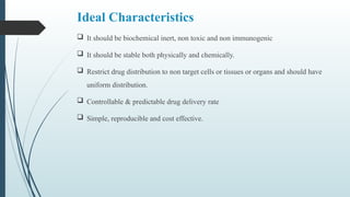 Ideal Characteristics
 It should be biochemical inert, non toxic and non immunogenic
 It should be stable both physically and chemically.
 Restrict drug distribution to non target cells or tissues or organs and should have
uniform distribution.
 Controllable & predictable drug delivery rate
 Simple, reproducible and cost effective.
 