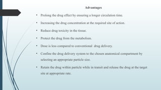 Advantages
• Prolong the drug effect by ensuring a longer circulation time.
• Increasing the drug concentration at the required site of action.
• Reduce drug toxicity in the tissue.
• Protect the drug from the metabolism.
• Dose is less compared to conventional drug delivery.
• Confine the drug delivery system to the chosen anatomical compartment by
selecting an appropriate particle size.
• Retain the drug within particle while in transit and release the drug at the target
site at appropriate rate.
 