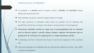 MONOCLONAL ANTIBODIES
 An antibody is a protein used by immune system to identify and neutralize foreign
objects like bacteria and virus
 Each antibody recognizes a specific antigen unique to its target
 The high specificity of antibodies makes them an excellent tool for detecting and
quantifying a broad array of targets, from drugs to serum proteins to microorganisms.
 Monoclonal antibodies (mAB) are single type of immunoglobulin that are identical
and are directed against a specific epitope (antigen, antigenic determinant) and are
produced by B- cell clones of a single parent or a single hybridoma cell line.
 A hybridoma cell line is formed by the fusion of one B-cell lymphocyte with a myeloma
cell.
 Polyclonal antibodies are antibodies that are derived from different cell lines. They differ
in amino acid sequences
 