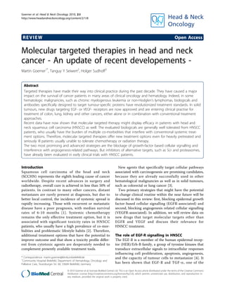 Goerner et al. Head & Neck Oncology 2010, 2:8
http://www.headandneckoncology.org/content/2/1/8




 REVIEW                                                                                                                                      Open Access

Molecular targeted therapies in head and neck
cancer - An update of recent developements -
Martin Goerner1*, Tanguy Y Seiwert2, Holger Sudhoff3


 Abstract
 Targeted therapies have made their way into clinical practice during the past decade. They have caused a major
 impact on the survival of cancer patients in many areas of clinical oncology and hematology. Indeed, in some
 hematologic malignancies, such as chronic myelogenous leukemia or non-Hodgkin’s lymphomas, biologicals and
 antibodies specifically designed to target tumour-specific proteins have revolutionized treatment standards. In solid
 tumours, new drugs targeting EGF- or VEGF- receptors are now approved and are entering clinical practise for
 treatment of colon, lung, kidney and other cancers, either alone or in combination with conventional treatment
 approaches.
 Recent data have now shown that molecular targeted therapy might display efficacy in patients with head and
 neck squamous cell carcinoma (HNSCC) as well. The evaluated biologicals are generally well tolerated from HNSCC
 patients, who usually have the burden of multiple co-morbidities that interfere with conventional systemic treat-
 ment options. Therefore, molecular targeted therapies offer new treatment options even for heavily pretreated and
 seriously ill patients usually unable to tolerate chemotherapy or radiation therapy.
 The two most promising and advanced strategies are the blockage of growth-factor based cellular signalling and
 interference with angiogenesis-related pathways. But inhibitors of alternative targets, such as Scr and proteasomes,
 have already been evaluated in early clinical trials with HNSCC patients.


Introduction                                                                         New agents that specifically target cellular pathways
Squamous cell carcinoma of the head and neck                                       associated with carcinogenesis are promising candidates,
(SCCHN) represents the eighth leading cause of cancer                              because they are already successfully used in other
worldwide. Despite recent advances in surgery and                                  hematological malignancies as well as in solid tumours,
radiotherapy, overall cure is achieved in less than 50% of                         such as colorectal or lung cancer [3].
patients. In contrast to many other cancers, distant                                 Two primary strategies that might have the potential
metastases are rarely present at diagnosis, but due to                             to change clinical routine within the near future will be
better local control, the incidence of systemic spread is                          discussed in this review: first, blocking epidermal growth
rapidly increasing. Those with recurrent or metastatic                             factor-based cellular signalling (EGFR-associated) and
disease have a poor prognosis, with median survival                                second, blocking angiogenesis related cellular signalling
rates of 6-10 months [1]. Systemic chemotherapy                                    (VEGFR-associated). In addition, we will review data on
remains the only effective treatment option, but it is                             new drugs that target molecular targets other than
associated with significant toxicity rates in HNSCC                                EGFR and VEGF and discuss their relevance for
patients, who usually have a high prevalence of co-mor-                            HNSCC treatment.
bidities and problematic lifestyle habits [2]. Therefore,
additional treatment options that have the potential to                            The role of EGF-R signalling in HNSCC
improve outcome and that show a toxicity profile differ-                           The EGF-R is a member of the human epidermal recep-
ent from cytotoxic agents are desperately needed to                                tor (HER)/Erb-B family, a group of tyrosine kinases that
complement presently available treatment tools.                                    transduce extracellular signals to intracellular responses
                                                                                   influencing cell proliferation, apoptosis, angiogenesis,
* Correspondence: martin.goerner@klinikumbielefeld.de                              and the capacity of tumour cells to metastasize [4]. It
1
 Community Hospital Bielefeld, Department of Hematology, Oncology and
Palliative Care, Teutoburger Str. 60, 33604 Bielefeld, Germany                     has been shown that EGF-R and TGF-a, one of the

                                     © 2010 Goerner et al; licensee BioMed Central Ltd. This is an Open Access article distributed under the terms of the Creative Commons
                                     Attribution License (http://creativecommons.org/licenses/by/2.0), which permits unrestricted use, distribution, and reproduction in
                                     any medium, provided the original work is properly cited.
 