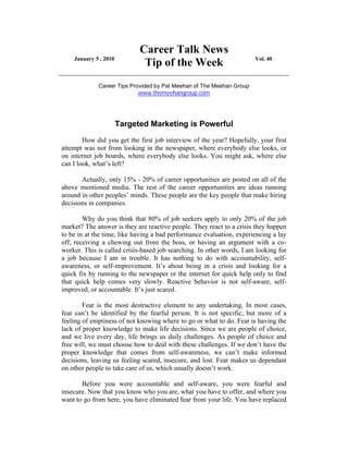 Career Talk News
    January 5 , 2010                                                   Vol. 40
                              Tip of the Week
             Career Tips Provided by Pat Meehan of The Meehan Group
                            www.themeehangroup.com




                       Targeted Marketing is Powerful
        How did you get the first job interview of the year? Hopefully, your first
attempt was not from looking in the newspaper, where everybody else looks, or
on internet job boards, where everybody else looks. You might ask, where else
can I look, what’s left?

       Actually, only 15% - 20% of career opportunities are posted on all of the
above mentioned media. The rest of the career opportunities are ideas running
around in other peoples’ minds. These people are the key people that make hiring
decisions in companies.

        Why do you think that 80% of job seekers apply to only 20% of the job
market? The answer is they are reactive people. They react to a crisis they happen
to be in at the time, like having a bad performance evaluation, experiencing a lay
off, receiving a chewing out from the boss, or having an argument with a co-
worker. This is called crisis-based job searching. In other words, I am looking for
a job because I am in trouble. It has nothing to do with accountability, self-
awareness, or self-improvement. It’s about being in a crisis and looking for a
quick fix by running to the newspaper or the internet for quick help only to find
that quick help comes very slowly. Reactive behavior is not self-aware, self-
improved, or accountable. It’s just scared.

        Fear is the most destructive element to any undertaking. In most cases,
fear can’t be identified by the fearful person. It is not specific, but more of a
feeling of emptiness of not knowing where to go or what to do. Fear is having the
lack of proper knowledge to make life decisions. Since we are people of choice,
and we live every day, life brings us daily challenges. As people of choice and
free will, we must choose how to deal with these challenges. If we don’t have the
proper knowledge that comes from self-awareness, we can’t make informed
decisions, leaving us feeling scared, insecure, and lost. Fear makes us dependant
on other people to take care of us, which usually doesn’t work.

       Before you were accountable and self-aware, you were fearful and
insecure. Now that you know who you are, what you have to offer, and where you
want to go from here, you have eliminated fear from your life. You have replaced
 