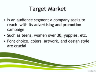 Target Market
• Is an audience segment a company seeks to
reach with its advertising and promotion
campaign
• Such as teens, women over 30, yuppies, etc.
• Font choice, colors, artwork, and design style
are crucial
 