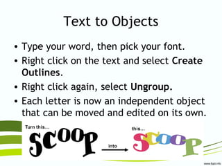 Text to Objects
• Type your word, then pick your font.
• Right click on the text and select Create
Outlines.
• Right click again, select Ungroup.
• Each letter is now an independent object
that can be moved and edited on its own.
 