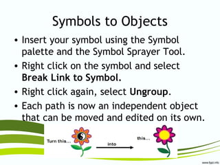 Symbols to Objects
• Insert your symbol using the Symbol
palette and the Symbol Sprayer Tool.
• Right click on the symbol and select
Break Link to Symbol.
• Right click again, select Ungroup.
• Each path is now an independent object
that can be moved and edited on its own.
 