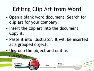 Editing Clip Art from Word
• Open a blank word document. Search for
clip art for your company.
• Insert the clip art into the document.
Copy it.
• Paste it into Illustrator. It will be inserted
as a grouped object.
• Ungroup the object and edit as
necessary.
 