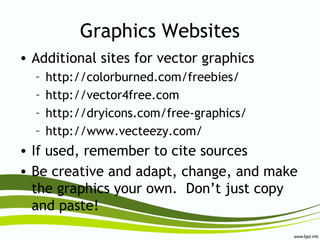 Graphics Websites
• Additional sites for vector graphics
– http://colorburned.com/freebies/
– http://vector4free.com
– http://dryicons.com/free-graphics/
– http://www.vecteezy.com/
• If used, remember to cite sources
• Be creative and adapt, change, and make
the graphics your own. Don’t just copy
and paste!
 