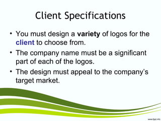 Client Specifications
• You must design a variety of logos for the
client to choose from.
• The company name must be a significant
part of each of the logos.
• The design must appeal to the company’s
target market.
 