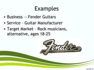 Examples
• Business –- Fender Guitars
• Service – Guitar Manufacturer
• Target Market – Rock musicians,
alternative, ages 18-25
 