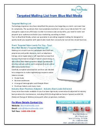 Blue Mail Media Inc 
300, E Royal Lane 
Suite 127 Irving, TX 75039 
Ph : 1-888-494-0588 
Mail : sales@bluemailmedia.com 
Targeted Mailing List from Blue Mail Media 
Targeted Mailing List 
Technology migration may have simplified the process, but targeting as a term can never lose its complexity. The questions that most perplexes marketer is who is your ideal client? It's not enough to capture any XYZ lead, in order to increase sales and profits, you need to tailor and pinpoint your audience and tailor your marketing according to them. 
Turn to Blue Mail Media, where we specialize in providing targeted mailing list designed to quickly build your pipeline with opted sales leads that can easily be turned into closed business. 
Fresh Targeted Sales Leads For You - Trust Blue Mail Media's Targeted Mailing List! 
Mailing List is built from list individuals sourced from proprietary and public domains, such as telephone listings, voter registrations; self reported surveys that increase the broad coverage of nation's businesses, in which Blue Mail Media provides deeper penetration into key contacts within each company than any other B2B lead provider does. 
Carefully compiled sales lead list are then sub-divided into categories to make segmenting prospects easier. Selects include: 
 Postal Code 
 Business addresses 
 A range of demographic and lifestyle filters 
 Purchase Selects and many more 
Industry Best Practices Adopted – Industry Best Leads Delivered 
Every record we make available to you has been rigorously screened and subjected to industry best practices for maintenance, including CASS (Coding Address Service System) and NCOA (National Change of Address) along with other proprietary methods. 
For More Details Contact Us: 
Website: bluemailmedia.com 
Email: sales@bluemailmedia.com 
Toll Free: 1-888-494-0588 