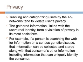 Privacy






Tracking and categorizing users by the adnetworks tend to violate user’s privacy.
The gathered information, linked with the
users real identity, form a violation of privacy in
its most basic form.
For example, if a person is searching the web
for information on a serious genetic disease,
that information can be collected and stored
along with that consumer's other information including information that can uniquely identify
the consumer.

 