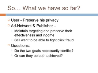 So… What we have so far?



User - Preserve his privacy
Ad-Network & Publisher –





Maintain targeting and preserve their
effectiveness and income
Still want to be able to fight click fraud

Questions:



Do the two goals necessarily conflict?
Or can they be both achieved?

 