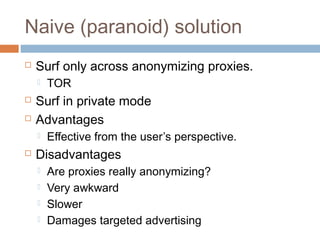 Naive (paranoid) solution


Surf only across anonymizing proxies.





Surf in private mode
Advantages




TOR

Effective from the user’s perspective.

Disadvantages





Are proxies really anonymizing?
Very awkward
Slower
Damages targeted advertising

 