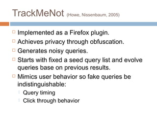 TrackMeNot (Howe, Nissenbaum, 2005)







Implemented as a Firefox plugin.
Achieves privacy through obfuscation.
Generates noisy queries.
Starts with fixed a seed query list and evolve
queries base on previous results.
Mimics user behavior so fake queries be
indistinguishable:



Query timing
Click through behavior

 