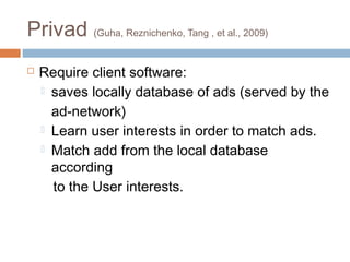 Privad (Guha, Reznichenko, Tang , et al., 2009)


Require client software:
 saves locally database of ads (served by the
ad-network)
 Learn user interests in order to match ads.
 Match add from the local database
according
to the User interests.

 