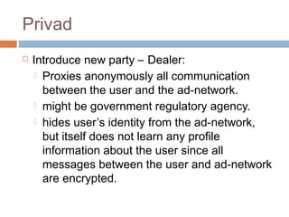 Privad


Introduce new party – Dealer:
 Proxies anonymously all communication
between the user and the ad-network.
 might be government regulatory agency.
 hides user’s identity from the ad-network,
but itself does not learn any profile
information about the user since all
messages between the user and ad-network
are encrypted.

 