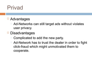 Privad


Advantages




Ad-Networks can still target ads without violates
user privacy.

Disadvantages



Complicated to add the new party.
Ad-Network has to trust the dealer in order to fight
click-fraud which might unmotivated them to
cooperate.

 