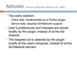 Adnostic (Toubina, Narayanan, Boneh, et al., 2009)


Two party solution:







Client side: Implemented as a Firefox plugin.
Server side: requires Ad-Network support

User’s preferences and interests are stored
locally by the plugin, instead of at the Adnetwork.
The targeted ad is selected by the plugin
locally at the users computer, instead of at the
Ad-Network servers.

 