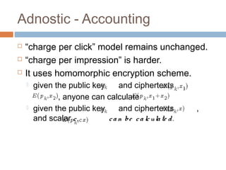 Adnostic - Accounting




“charge per click” model remains unchanged.
“charge per impression” is harder.
It uses homomorphic encryption scheme.




given the public key
and ciphertexts
, anyone can calculate
given the public key
and ciphertexts
and scalar c ,
c a n b e c a lc ula te d .

,

 