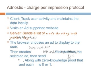 Adnostic - charge per impression protocol







Client: Track user activity and maintains the
data locally.
Visits an Ad supported website.
Server: Sends a list of n a d s id s a lo ng with
p ublic ke y
The browser chooses an ad to display to the
user.
Then creates
that matches the
selected ad, then send
, Along with zero-knowledge proof that
and each is 0 or 1.

 