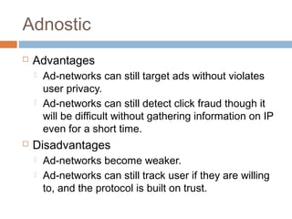 Adnostic


Advantages






Ad-networks can still target ads without violates
user privacy.
Ad-networks can still detect click fraud though it
will be difficult without gathering information on IP
even for a short time.

Disadvantages



Ad-networks become weaker.
Ad-networks can still track user if they are willing
to, and the protocol is built on trust.

 