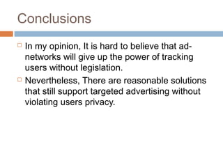 Conclusions




In my opinion, It is hard to believe that adnetworks will give up the power of tracking
users without legislation.
Nevertheless, There are reasonable solutions
that still support targeted advertising without
violating users privacy.

 