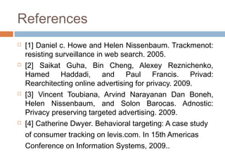 References








[1] Daniel c. Howe and Helen Nissenbaum. Trackmenot:
resisting surveillance in web search. 2005.
[2] Saikat Guha, Bin Cheng, Alexey Reznichenko,
Hamed
Haddadi,
and
Paul
Francis.
Privad:
Rearchitecting online advertising for privacy. 2009.
[3] Vincent Toubiana, Arvind Narayanan Dan Boneh,
Helen Nissenbaum, and Solon Barocas. Adnostic:
Privacy preserving targeted advertising. 2009.
[4] Catherine Dwyer. Behavioral targeting: A case study
of consumer tracking on levis.com. In 15th Americas
Conference on Information Systems, 2009..

 