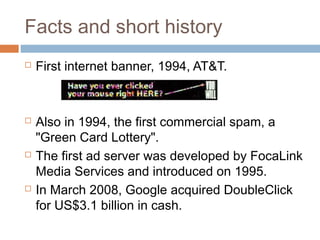 Facts and short history








First internet banner, 1994, AT&T.

Also in 1994, the first commercial spam, a
"Green Card Lottery".
The first ad server was developed by FocaLink
Media Services and introduced on 1995.
In March 2008, Google acquired DoubleClick
for US$3.1 billion in cash.

 