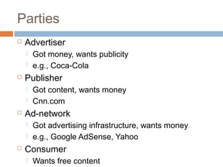 Parties


Advertiser





Publisher





Got content, wants money
Cnn.com

Ad-network





Got money, wants publicity
e.g., Coca-Cola

Got advertising infrastructure, wants money
e.g., Google AdSense, Yahoo

Consumer


Wants free content

 