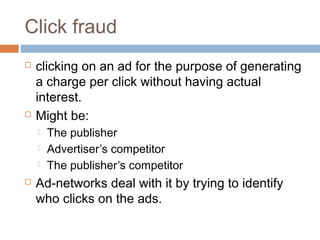 Click fraud




clicking on an ad for the purpose of generating
a charge per click without having actual
interest.
Might be:






The publisher
Advertiser’s competitor
The publisher’s competitor

Ad-networks deal with it by trying to identify
who clicks on the ads.

 
