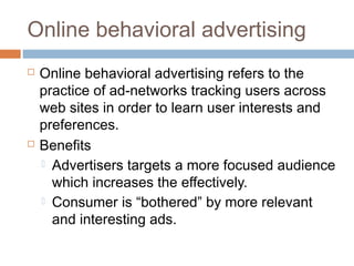 Online behavioral advertising




Online behavioral advertising refers to the
practice of ad-networks tracking users across
web sites in order to learn user interests and
preferences.
Benefits
 Advertisers targets a more focused audience
which increases the effectively.
 Consumer is “bothered” by more relevant
and interesting ads.

 