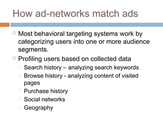 How ad-networks match ads




Most behavioral targeting systems work by
categorizing users into one or more audience
segments.
Profiling users based on collected data







Search history – analyzing search keywords
Browse history - analyzing content of visited
pages
Purchase history
Social networks
Geography

 