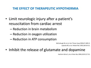 THE EFFECT OF THERAPEUTIC HYPOTHERMIA

• Limit neurologic injury after a patient’s
  resuscitation from cardiac arrest
  – Reduction in brain metabolism
  – Reduction in oxygen utilization
  – Reduction in ATP consumption
                                  McCullough JN, et al. Ann Thorac Surg 1999;67:1895-9.
                                         Laptook AR, et al. Pediatr Res 1995;38:919-25.


• Inhibit the release of glutamate and dopamine
                                      Hachimi-Idrissi S, et al. Brain Res 2004;1019:217-25.
 