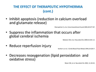 THE EFFECT OF THERAPEUTIC HYPOTHERMIA
                     (cont.)

• Inhibit apoptosis (reduction in calcium overload
  and glutamate release)
                              Eberspächer E, et al. Acta Anaesthesiol Scand 2005;49:477-87.


• Suppress the inflammation that occurs after
  global cerebral ischemia
                                          Webster CM, et al. Neurobiol Dis 2009;33:301-12.



• Reduce reperfusion injury
                                   Karibe H, et al. J Cereb Blood Flow Metab 1994;14:620-7.



• Decreases reoxygenation (lipid peroxidation and
  oxidative stress)
                                             Maier CM, et al. Neurobiol Dis 2002; 11:28-42.
 